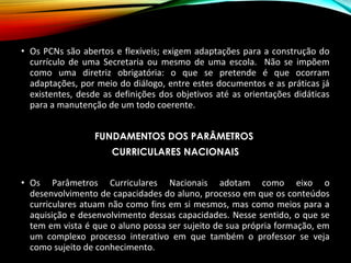 • Os PCNs são abertos e flexíveis; exigem adaptações para a construção do
currículo de uma Secretaria ou mesmo de uma escola. Não se impõem
como uma diretriz obrigatória: o que se pretende é que ocorram
adaptações, por meio do diálogo, entre estes documentos e as práticas já
existentes, desde as definições dos objetivos até as orientações didáticas
para a manutenção de um todo coerente.
FUNDAMENTOS DOS PARÂMETROS
CURRICULARES NACIONAIS
• Os Parâmetros Curriculares Nacionais adotam como eixo o
desenvolvimento de capacidades do aluno, processo em que os conteúdos
curriculares atuam não como fins em si mesmos, mas como meios para a
aquisição e desenvolvimento dessas capacidades. Nesse sentido, o que se
tem em vista é que o aluno possa ser sujeito de sua própria formação, em
um complexo processo interativo em que também o professor se veja
como sujeito de conhecimento.
 