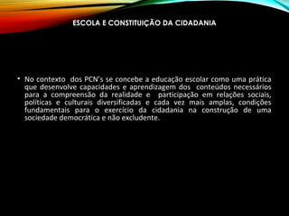ESCOLA E CONSTITUIÇÃO DA CIDADANIA
• No contexto dos PCN’s se concebe a educação escolar como uma prática
que desenvolve capacidades e aprendizagem dos conteúdos necessários
para a compreensão da realidade e participação em relações sociais,
políticas e culturais diversificadas e cada vez mais amplas, condições
fundamentais para o exercício da cidadania na construção de uma
sociedade democrática e não excludente.
 