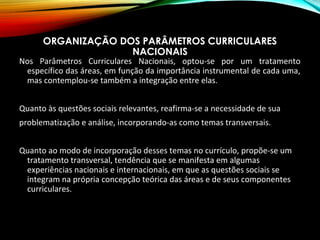 ORGANIZAÇÃO DOS PARÂMETROS CURRICULARES
NACIONAIS
Nos Parâmetros Curriculares Nacionais, optou-se por um tratamento
específico das áreas, em função da importância instrumental de cada uma,
mas contemplou-se também a integração entre elas.
Quanto às questões sociais relevantes, reafirma-se a necessidade de sua
problematização e análise, incorporando-as como temas transversais.
Quanto ao modo de incorporação desses temas no currículo, propõe-se um
tratamento transversal, tendência que se manifesta em algumas
experiências nacionais e internacionais, em que as questões sociais se
integram na própria concepção teórica das áreas e de seus componentes
curriculares.
 