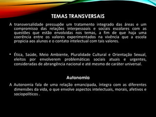 TEMAS TRANSVERSAIS
A transversalidade pressupõe um tratamento integrado das áreas e um
compromisso das relações interpessoais e sociais escolares com as
questões que estão envolvidas nos temas, a fim de que haja uma
coerência entre os valores experimentados na vivência que a escola
propicia aos alunos e o contato intelectual com tais valores.
• Ética, Saúde, Meio Ambiente, Pluralidade Cultural e Orientação Sexual,
eleitos por envolverem problemáticas sociais atuais e urgentes,
consideradas de abrangência nacional e até mesmo de caráter universal.
Autonomia
A Autonomia fala de uma relação emancipada, íntegra com as diferentes
dimensões da vida, o que envolve aspectos intelectuais, morais, afetivos e
sociopolíticos .
 