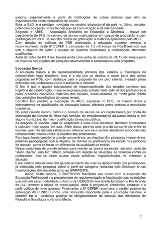 gaúcho, especialmente a partir de instituições de outros estados que vêm se
especializando nesta modalidade de ensino.
Esta, a EaD, é a principal novidade no cenário educacional do país no último período,
potencializada pelas novas tecnologias da comunicação e da interatividade.
Segundo a ABED – Associação Brasileira de Educação a Distância – houve um
crescimento de 91% no número de alunos matriculados em cursos de graduação e pós-
graduação em 2006. Já são 205 cursos de graduação a distância aprovados pelo MEC.
Com relação às políticas do PDE destinadas à educação superior, merece o
reconhecimento deste 8º CEPEP a concessão de 1,5 mil bolsas de Pós-Doutorado que
tem o objetivo de evitar a evasão de quadros intelectuais e profissionais altamente
qualificados.
Além da bolsa de R$ 3 mil, haverá ainda uma verba de custeio de R$ 12 mil anuais para
os insumos dos projetos de pesquisa desenvolvidos e selecionados pelo programa.
Educação Básica
A educação básica é da responsabilidade primeira dos estados e municípios no
ordenamento legal brasileiro, mas é a ela que se destina a maior parte das ações
propostas no PDE, com destaque para a proposta de um piso salarial, avaliado pelas
entidades dos professores como insuficiente e distante.
O fato é que o quadro educacional de responsabilidade dos estados continua sua
trajetória de deterioração, o que se expressa pelo achatamento salarial dos professores e
pelas precárias condições materiais das escolas, desatualizadas de modo geral diante
das condições tecnológicas do nosso tempo.
Constitui fato positivo a disposição do MEC, expressa no PDE, de investir direta e
indiretamente na qualificação da educação básica, ofertada pelos estados e municípios
brasileiros.
No setor privado no RS, diminui o número de alunos na educação básica por conta da
diminuição do número de filhos nas famílias, do empobrecimento da classe média e, em
alguns municípios, da maior qualificação da escola pública.
As direções de escolas, para se adaptarem a essa nova realidade, demitem professores
e colocam mais alunos em sala. Além disso, abre-se uma grande concorrência entre as
escolas, que não medem esforços em oferecer aos seus alunos atividades adicionais não
remunerando, muitas vezes, o trabalho dos professores.
Para fazer frente também à grande concorrência, as direções têm planejado intermináveis
jornadas pedagógicas com o objetivo de manter os professores na escola nos períodos
de recesso como se fosse um diferencial de qualidade de ensino.
Nessa conjuntura de grande esforço para manter os alunos na escola, em uma visão de
“aluno cliente”, não tem faltado omissão em relação às situações de violência contra os
professores, que se vêem muitas vezes solitários, impossibilitados de enfrentar a
situação.
Esse cenário educacional tem gerado aumento do nível de adoecimento dos professores,
já detectado pela pesquisa sobre o perfil da categoria realizada pelo Sindicato e nas
manifestações dos docentes junto ao SINPRO/RS.
Ainda, neste cenário, o SINPRO/RS manifesta seu receio com a expansão da
Educação Profissional e a precariedade de regulamentação e fiscalização das instituições
que ofertam essa modalidade; o futuro da UERGS (Universidade Estadual do Rio Grande
do Sul) também é objeto de preocupação, dada a conjuntura econômica estadual e o
perfil político do novo governo. Finalmente, o 8º CEPEP reconhece o caráter positivo da
aprovação do FUNDEB como uma conquista importante para a educação nacional, e
também faz o destaque positivo da obrigatoriedade da inclusão das disciplinas de
Filosofia e Sociologia no Ensino Médio.
2
 