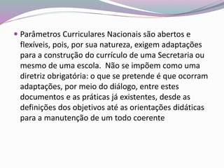  Parâmetros Curriculares Nacionais são abertos e
flexíveis, pois, por sua natureza, exigem adaptações
para a construção do currículo de uma Secretaria ou
mesmo de uma escola. Não se impõem como uma
diretriz obrigatória: o que se pretende é que ocorram
adaptações, por meio do diálogo, entre estes
documentos e as práticas já existentes, desde as
definições dos objetivos até as orientações didáticas
para a manutenção de um todo coerente
 