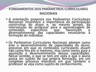 FUNDAMENTOS DOS PARÂMETROS CURRICULARES
NACIONAIS
 A orientação proposta nos Parâmetros Curriculares
Nacionais reconhece a importância da participação
construtiva do aluno e, ao mesmo tempo, da
intervenção do professor para a aprendizagem de
conteúdos específicos que favoreçam o
desenvolvimento das capacidades necessárias à
formação do indivíduo.
 Os Parâmetros Curriculares Nacionais adotam como
eixo o desenvolvimento de capacidades do aluno,
processo em que os conteúdos curriculares atuam
não como fins em si mesmos, mas como meios para a
aquisição e desenvolvimento dessas capacidades.
Nesse sentido, o que se tem em vista é que o aluno
possa ser sujeito de sua própria formação, em um
complexo processo interativo em que também o
professor se veja como sujeito de conhecimento.
 