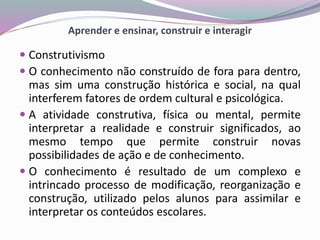 Aprender e ensinar, construir e interagir
 Construtivismo
 O conhecimento não construído de fora para dentro,
mas sim uma construção histórica e social, na qual
interferem fatores de ordem cultural e psicológica.
 A atividade construtiva, física ou mental, permite
interpretar a realidade e construir significados, ao
mesmo tempo que permite construir novas
possibilidades de ação e de conhecimento.
 O conhecimento é resultado de um complexo e
intrincado processo de modificação, reorganização e
construção, utilizado pelos alunos para assimilar e
interpretar os conteúdos escolares.
 