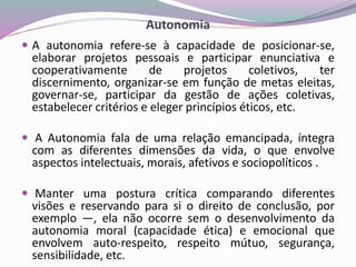 Autonomia
 A autonomia refere-se à capacidade de posicionar-se,
elaborar projetos pessoais e participar enunciativa e
cooperativamente de projetos coletivos, ter
discernimento, organizar-se em função de metas eleitas,
governar-se, participar da gestão de ações coletivas,
estabelecer critérios e eleger princípios éticos, etc.
 A Autonomia fala de uma relação emancipada, íntegra
com as diferentes dimensões da vida, o que envolve
aspectos intelectuais, morais, afetivos e sociopolíticos .
 Manter uma postura crítica comparando diferentes
visões e reservando para si o direito de conclusão, por
exemplo —, ela não ocorre sem o desenvolvimento da
autonomia moral (capacidade ética) e emocional que
envolvem auto-respeito, respeito mútuo, segurança,
sensibilidade, etc.
 