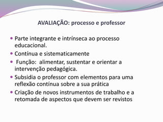AVALIAÇÃO: processo e professor
 Parte integrante e intrínseca ao processo
educacional.
 Contínua e sistematicamente
 Função: alimentar, sustentar e orientar a
intervenção pedagógica.
 Subsidia o professor com elementos para uma
reflexão contínua sobre a sua prática
 Criação de novos instrumentos de trabalho e a
retomada de aspectos que devem ser revistos
 