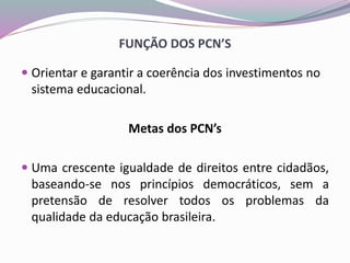 FUNÇÃO DOS PCN’S
 Orientar e garantir a coerência dos investimentos no
sistema educacional.
Metas dos PCN’s
 Uma crescente igualdade de direitos entre cidadãos,
baseando-se nos princípios democráticos, sem a
pretensão de resolver todos os problemas da
qualidade da educação brasileira.
 