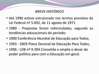 BREVE HISTÓRICO
 Até 1996 esteve estruturado nos termos previstos da
Lei Federal nº 5.692, de 11 agosto de 1971
 1980 - Propostas foram reformuladas, segundo as
tendências educacionais do período;
 1990 Conferência Mundial de Educação para Todos;
 1993 - 2003 Plano Decenal de Educação Para Todos;
 1996 - LDB nº 9.394 Consolida e amplia o dever do
poder político para com a Educação em geral.
 
