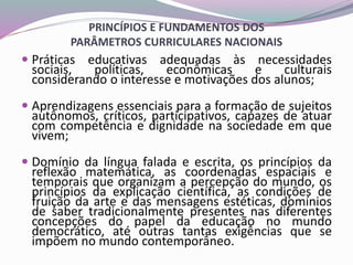 PRINCÍPIOS E FUNDAMENTOS DOS
PARÂMETROS CURRICULARES NACIONAIS
 Práticas educativas adequadas às necessidades
sociais, políticas, econômicas e culturais
considerando o interesse e motivações dos alunos;
 Aprendizagens essenciais para a formação de sujeitos
autônomos, críticos, participativos, capazes de atuar
com competência e dignidade na sociedade em que
vivem;
 Domínio da língua falada e escrita, os princípios da
reflexão matemática, as coordenadas espaciais e
temporais que organizam a percepção do mundo, os
princípios da explicação científica, as condições de
fruição da arte e das mensagens estéticas, domínios
de saber tradicionalmente presentes nas diferentes
concepções do papel da educação no mundo
democrático, até outras tantas exigências que se
impõem no mundo contemporâneo.
 
