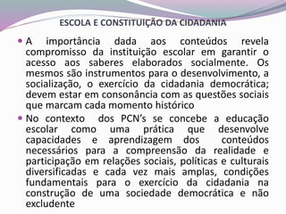 ESCOLA E CONSTITUIÇÃO DA CIDADANIA
 A importância dada aos conteúdos revela
compromisso da instituição escolar em garantir o
acesso aos saberes elaborados socialmente. Os
mesmos são instrumentos para o desenvolvimento, a
socialização, o exercício da cidadania democrática;
devem estar em consonância com as questões sociais
que marcam cada momento histórico
 No contexto dos PCN’s se concebe a educação
escolar como uma prática que desenvolve
capacidades e aprendizagem dos conteúdos
necessários para a compreensão da realidade e
participação em relações sociais, políticas e culturais
diversificadas e cada vez mais amplas, condições
fundamentais para o exercício da cidadania na
construção de uma sociedade democrática e não
excludente
 