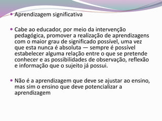  Aprendizagem significativa
 Cabe ao educador, por meio da intervenção
pedagógica, promover a realização de aprendizagens
com o maior grau de significado possível, uma vez
que esta nunca é absoluta — sempre é possível
estabelecer alguma relação entre o que se pretende
conhecer e as possibilidades de observação, reflexão
e informação que o sujeito já possui.
 Não é a aprendizagem que deve se ajustar ao ensino,
mas sim o ensino que deve potencializar a
aprendizagem
 