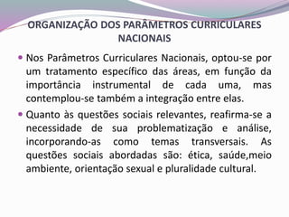 ORGANIZAÇÃO DOS PARÂMETROS CURRICULARES
NACIONAIS
 Nos Parâmetros Curriculares Nacionais, optou-se por
um tratamento específico das áreas, em função da
importância instrumental de cada uma, mas
contemplou-se também a integração entre elas.
 Quanto às questões sociais relevantes, reafirma-se a
necessidade de sua problematização e análise,
incorporando-as como temas transversais. As
questões sociais abordadas são: ética, saúde,meio
ambiente, orientação sexual e pluralidade cultural.
 