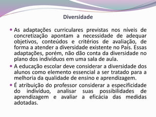 Diversidade
 As adaptações curriculares previstas nos níveis de
concretização apontam a necessidade de adequar
objetivos, conteúdos e critérios de avaliação, de
forma a atender a diversidade existente no País. Essas
adaptações, porém, não dão conta da diversidade no
plano dos indivíduos em uma sala de aula.
 A educação escolar deve considerar a diversidade dos
alunos como elemento essencial a ser tratado para a
melhoria da qualidade de ensino e aprendizagem.
 É atribuição do professor considerar a especificidade
do indivíduo, analisar suas possibilidades de
aprendizagem e avaliar a eficácia das medidas
adotadas.
 