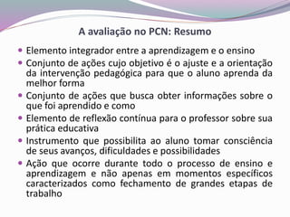A avaliação no PCN: Resumo
 Elemento integrador entre a aprendizagem e o ensino
 Conjunto de ações cujo objetivo é o ajuste e a orientação
da intervenção pedagógica para que o aluno aprenda da
melhor forma
 Conjunto de ações que busca obter informações sobre o
que foi aprendido e como
 Elemento de reflexão contínua para o professor sobre sua
prática educativa
 Instrumento que possibilita ao aluno tomar consciência
de seus avanços, dificuldades e possibilidades
 Ação que ocorre durante todo o processo de ensino e
aprendizagem e não apenas em momentos específicos
caracterizados como fechamento de grandes etapas de
trabalho
 