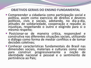 OBJETIVOS GERAIS DO ENSINO FUNDAMENTAL
 Compreender a cidadania como participação social e
política, assim como exercício de direitos e deveres
políticos, civis e sociais, adotando, no dia-a-dia,
atitudes de solidariedade, cooperação e repúdio às
injustiças, respeitando o outro e exigindo para si o
mesmo respeito;
 Posicionar-se de maneira crítica, responsável e
construtiva nas diferentes situações sociais, utilizando
o diálogo como forma de mediar conflitos e de tomar
decisões coletivas;
 Conhecer características fundamentais do Brasil nas
dimensões sociais, materiais e culturais como meio
para construir progressivamente a noção de
identidade nacional e pessoal e o sentimento de
pertinência ao País;
 