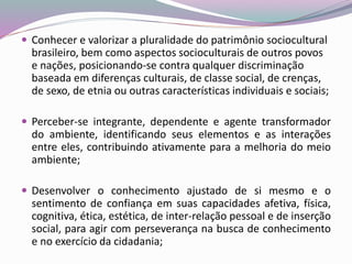  Conhecer e valorizar a pluralidade do patrimônio sociocultural
brasileiro, bem como aspectos socioculturais de outros povos
e nações, posicionando-se contra qualquer discriminação
baseada em diferenças culturais, de classe social, de crenças,
de sexo, de etnia ou outras características individuais e sociais;
 Perceber-se integrante, dependente e agente transformador
do ambiente, identificando seus elementos e as interações
entre eles, contribuindo ativamente para a melhoria do meio
ambiente;
 Desenvolver o conhecimento ajustado de si mesmo e o
sentimento de confiança em suas capacidades afetiva, física,
cognitiva, ética, estética, de inter-relação pessoal e de inserção
social, para agir com perseverança na busca de conhecimento
e no exercício da cidadania;
 