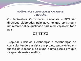 PARÂMETROS CURRICULARES NACIONAIS:
O QUE SÃO?
Os Parâmetros Curriculares Nacionais – PCN são
diretrizes elaboradas pelo governo que constituem
um referencial de qualidade para a educação em todo
país.
OBJETIVO
Propiciar subsídios à elaboração e reelaboração do
currículo, tendo em vista um projeto pedagógico em
função da cidadania do aluno e uma escola em que
se aprende mais e melhor.
 