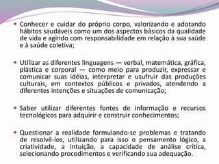 Conhecer e cuidar do próprio corpo, valorizando e adotando
hábitos saudáveis como um dos aspectos básicos da qualidade
de vida e agindo com responsabilidade em relação à sua saúde
e à saúde coletiva;
 Utilizar as diferentes linguagens — verbal, matemática, gráfica,
plástica e corporal — como meio para produzir, expressar e
comunicar suas idéias, interpretar e usufruir das produções
culturais, em contextos públicos e privados, atendendo a
diferentes intenções e situações de comunicação;
 Saber utilizar diferentes fontes de informação e recursos
tecnológicos para adquirir e construir conhecimentos;
 Questionar a realidade formulando-se problemas e tratando
de resolvê-los, utilizando para isso o pensamento lógico, a
criatividade, a intuição, a capacidade de análise crítica,
selecionando procedimentos e verificando sua adequação.
 