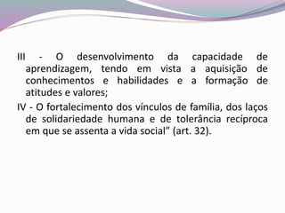 III - O desenvolvimento da capacidade de
aprendizagem, tendo em vista a aquisição de
conhecimentos e habilidades e a formação de
atitudes e valores;
IV - O fortalecimento dos vínculos de família, dos laços
de solidariedade humana e de tolerância recíproca
em que se assenta a vida social” (art. 32).
 