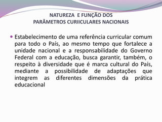 NATUREZA E FUNÇÃO DOS
PARÂMETROS CURIICULARES NACIONAIS
 Estabelecimento de uma referência curricular comum
para todo o País, ao mesmo tempo que fortalece a
unidade nacional e a responsabilidade do Governo
Federal com a educação, busca garantir, também, o
respeito à diversidade que é marca cultural do País,
mediante a possibilidade de adaptações que
integrem as diferentes dimensões da prática
educacional
 