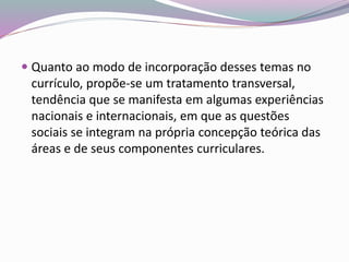  Quanto ao modo de incorporação desses temas no
currículo, propõe-se um tratamento transversal,
tendência que se manifesta em algumas experiências
nacionais e internacionais, em que as questões
sociais se integram na própria concepção teórica das
áreas e de seus componentes curriculares.
 