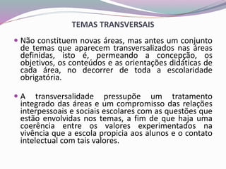 TEMAS TRANSVERSAIS
 Não constituem novas áreas, mas antes um conjunto
de temas que aparecem transversalizados nas áreas
definidas, isto é, permeando a concepção, os
objetivos, os conteúdos e as orientações didáticas de
cada área, no decorrer de toda a escolaridade
obrigatória.
 A transversalidade pressupõe um tratamento
integrado das áreas e um compromisso das relações
interpessoais e sociais escolares com as questões que
estão envolvidas nos temas, a fim de que haja uma
coerência entre os valores experimentados na
vivência que a escola propicia aos alunos e o contato
intelectual com tais valores.
 