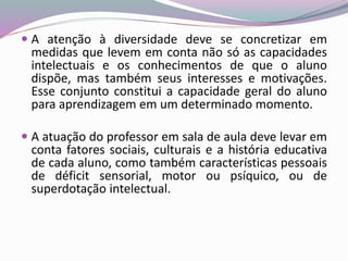  A atenção à diversidade deve se concretizar em
medidas que levem em conta não só as capacidades
intelectuais e os conhecimentos de que o aluno
dispõe, mas também seus interesses e motivações.
Esse conjunto constitui a capacidade geral do aluno
para aprendizagem em um determinado momento.
 A atuação do professor em sala de aula deve levar em
conta fatores sociais, culturais e a história educativa
de cada aluno, como também características pessoais
de déficit sensorial, motor ou psíquico, ou de
superdotação intelectual.
 