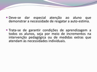  Deve-se dar especial atenção ao aluno que
demonstrar a necessidade de resgatar a auto-estima.
 Trata-se de garantir condições de aprendizagem a
todos os alunos, seja por meio de incrementos na
intervenção pedagógica ou de medidas extras que
atendam às necessidades individuais.
 