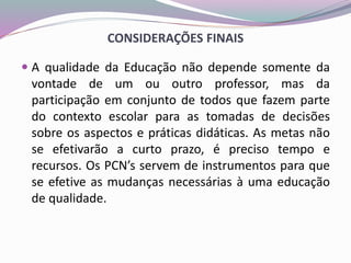 CONSIDERAÇÕES FINAIS
 A qualidade da Educação não depende somente da
vontade de um ou outro professor, mas da
participação em conjunto de todos que fazem parte
do contexto escolar para as tomadas de decisões
sobre os aspectos e práticas didáticas. As metas não
se efetivarão a curto prazo, é preciso tempo e
recursos. Os PCN’s servem de instrumentos para que
se efetive as mudanças necessárias à uma educação
de qualidade.
 