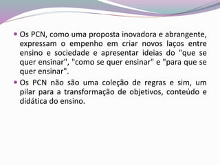  Os PCN, como uma proposta inovadora e abrangente,
expressam o empenho em criar novos laços entre
ensino e sociedade e apresentar ideias do "que se
quer ensinar", "como se quer ensinar" e "para que se
quer ensinar".
 Os PCN não são uma coleção de regras e sim, um
pilar para a transformação de objetivos, conteúdo e
didática do ensino.
 