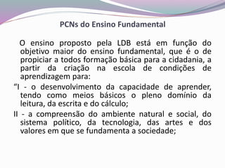 PCNs do Ensino Fundamental
O ensino proposto pela LDB está em função do
objetivo maior do ensino fundamental, que é o de
propiciar a todos formação básica para a cidadania, a
partir da criação na escola de condições de
aprendizagem para:
“I - o desenvolvimento da capacidade de aprender,
tendo como meios básicos o pleno domínio da
leitura, da escrita e do cálculo;
II - a compreensão do ambiente natural e social, do
sistema político, da tecnologia, das artes e dos
valores em que se fundamenta a sociedade;
 