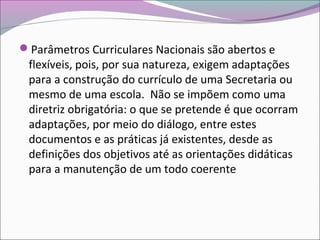 Parâmetros Curriculares Nacionais são abertos e
flexíveis, pois, por sua natureza, exigem adaptações
para a construção do currículo de uma Secretaria ou
mesmo de uma escola. Não se impõem como uma
diretriz obrigatória: o que se pretende é que ocorram
adaptações, por meio do diálogo, entre estes
documentos e as práticas já existentes, desde as
definições dos objetivos até as orientações didáticas
para a manutenção de um todo coerente
 