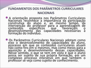 FUNDAMENTOS DOS PARÂMETROS CURRICULARES
NACIONAIS
A orientação proposta nos Parâmetros Curriculares
Nacionais reconhece a importância da participação
construtiva do aluno e, ao mesmo tempo, da
intervenção do professor para a aprendizagem de
conteúdos específicos que favoreçam o
desenvolvimento das capacidades necessárias à
formação do indivíduo.
Os Parâmetros Curriculares Nacionais adotam como
eixo o desenvolvimento de capacidades do aluno,
processo em que os conteúdos curriculares atuam
não como fins em si mesmos, mas como meios para a
aquisição e desenvolvimento dessas capacidades.
Nesse sentido, o que se tem em vista é que o aluno
possa ser sujeito de sua própria formação, em um
complexo processo interativo em que também o
professor se veja como sujeito de conhecimento.
 