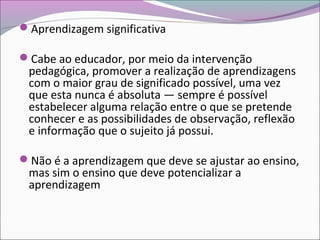 Aprendizagem significativa
Cabe ao educador, por meio da intervenção
pedagógica, promover a realização de aprendizagens
com o maior grau de significado possível, uma vez
que esta nunca é absoluta — sempre é possível
estabelecer alguma relação entre o que se pretende
conhecer e as possibilidades de observação, reflexão
e informação que o sujeito já possui.
Não é a aprendizagem que deve se ajustar ao ensino,
mas sim o ensino que deve potencializar a
aprendizagem
 