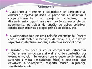 Autonomia
A autonomia refere-se à capacidade de posicionar-se,
elaborar projetos pessoais e participar enunciativa e
cooperativamente de projetos coletivos, ter
discernimento, organizar-se em função de metas eleitas,
governar-se, participar da gestão de ações coletivas,
estabelecer critérios e eleger princípios éticos, etc.
 A Autonomia fala de uma relação emancipada, íntegra
com as diferentes dimensões da vida, o que envolve
aspectos intelectuais, morais, afetivos e sociopolíticos .
 Manter uma postura crítica comparando diferentes
visões e reservando para si o direito de conclusão, por
exemplo —, ela não ocorre sem o desenvolvimento da
autonomia moral (capacidade ética) e emocional que
envolvem auto-respeito, respeito mútuo, segurança,
sensibilidade, etc.
 