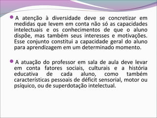 A atenção à diversidade deve se concretizar em
medidas que levem em conta não só as capacidades
intelectuais e os conhecimentos de que o aluno
dispõe, mas também seus interesses e motivações.
Esse conjunto constitui a capacidade geral do aluno
para aprendizagem em um determinado momento.
A atuação do professor em sala de aula deve levar
em conta fatores sociais, culturais e a história
educativa de cada aluno, como também
características pessoais de déficit sensorial, motor ou
psíquico, ou de superdotação intelectual.
 