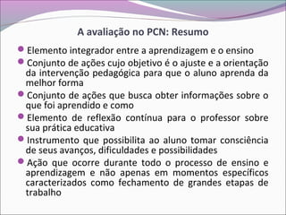 A avaliação no PCN: Resumo
Elemento integrador entre a aprendizagem e o ensino
Conjunto de ações cujo objetivo é o ajuste e a orientação
da intervenção pedagógica para que o aluno aprenda da
melhor forma
Conjunto de ações que busca obter informações sobre o
que foi aprendido e como
Elemento de reflexão contínua para o professor sobre
sua prática educativa
Instrumento que possibilita ao aluno tomar consciência
de seus avanços, dificuldades e possibilidades
Ação que ocorre durante todo o processo de ensino e
aprendizagem e não apenas em momentos específicos
caracterizados como fechamento de grandes etapas de
trabalho
 