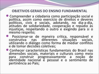 OBJETIVOS GERAIS DO ENSINO FUNDAMENTAL
Compreender a cidadania como participação social e
política, assim como exercício de direitos e deveres
políticos, civis e sociais, adotando, no dia-a-dia,
atitudes de solidariedade, cooperação e repúdio às
injustiças, respeitando o outro e exigindo para si o
mesmo respeito;
 Posicionar-se de maneira crítica, responsável e
construtiva nas diferentes situações sociais,
utilizando o diálogo como forma de mediar conflitos
e de tomar decisões coletivas;
Conhecer características fundamentais do Brasil nas
dimensões sociais, materiais e culturais como meio
para construir progressivamente a noção de
identidade nacional e pessoal e o sentimento de
pertinência ao País;
 