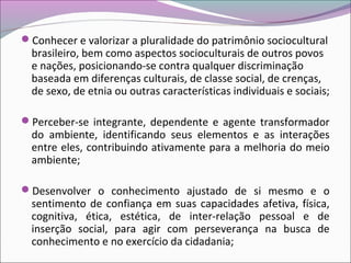 Conhecer e valorizar a pluralidade do patrimônio sociocultural
brasileiro, bem como aspectos socioculturais de outros povos
e nações, posicionando-se contra qualquer discriminação
baseada em diferenças culturais, de classe social, de crenças,
de sexo, de etnia ou outras características individuais e sociais;
Perceber-se integrante, dependente e agente transformador
do ambiente, identificando seus elementos e as interações
entre eles, contribuindo ativamente para a melhoria do meio
ambiente;
Desenvolver o conhecimento ajustado de si mesmo e o
sentimento de confiança em suas capacidades afetiva, física,
cognitiva, ética, estética, de inter-relação pessoal e de
inserção social, para agir com perseverança na busca de
conhecimento e no exercício da cidadania;
 