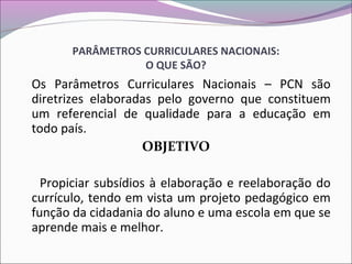 PARÂMETROS CURRICULARES NACIONAIS:
O QUE SÃO?
Os Parâmetros Curriculares Nacionais – PCN são
diretrizes elaboradas pelo governo que constituem
um referencial de qualidade para a educação em
todo país.
OBJETIVO
Propiciar subsídios à elaboração e reelaboração do
currículo, tendo em vista um projeto pedagógico em
função da cidadania do aluno e uma escola em que se
aprende mais e melhor.
 