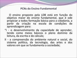 PCNs do Ensino Fundamental
O ensino proposto pela LDB está em função do
objetivo maior do ensino fundamental, que é ode
propiciar a todos formação básica para a cidadania, a
partir da criação na escola de condições de
aprendizagem para:
“I - o desenvolvimento da capacidade de aprender,
tendo como meios básicos o pleno domínio da
leitura, da escrita e do cálculo;
II - a compreensão do ambiente natural e social, do
sistema político, da tecnologia, das artes e dos
valores em que se fundamenta a sociedade;
 