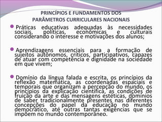 PRINCÍPIOS E FUNDAMENTOS DOS
PARÂMETROS CURRICULARES NACIONAIS
Práticas educativas adequadas às necessidades
sociais, políticas, econômicas e culturais
considerando o interesse e motivações dos alunos;
Aprendizagens essenciais para a formação de
sujeitos autônomos, críticos, participativos, capazes
de atuar com competência e dignidade na sociedade
em que vivem;
Domínio da língua falada e escrita, os princípios da
reflexão matemática, as coordenadas espaciais e
temporais que organizam a percepção do mundo, os
princípios da explicação científica, as condições de
fruição da arte e das mensagens estéticas, domínios
de saber tradicionalmente presentes nas diferentes
concepções do papel da educação no mundo
democrático, até outras tantas exigências que se
impõem no mundo contemporâneo.
 