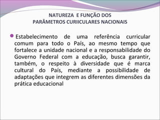 NATUREZA E FUNÇÃO DOS
PARÂMETROS CURIICULARES NACIONAIS
Estabelecimento de uma referência curricular
comum para todo o País, ao mesmo tempo que
fortalece a unidade nacional e a responsabilidade do
Governo Federal com a educação, busca garantir,
também, o respeito à diversidade que é marca
cultural do País, mediante a possibilidade de
adaptações que integrem as diferentes dimensões da
prática educacional
 