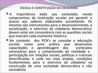 ESCOLA E CONSTITUIÇÃO DA CIDADANIA
A importância dada aos conteúdos revela
compromisso da instituição escolar em garantir o
acesso aos saberes elaborados socialmente. Os
mesmos são instrumentos para o desenvolvimento, a
socialização, o exercício da cidadania democrática;
devem estar em consonância com as questões sociais
que marcam cada momento histórico
No contexto dos PCN’s se concebe a educação
escolar como uma prática que desenvolve
capacidades e aprendizagem dos conteúdos
necessários para a compreensão da realidade e
participação em relações sociais, políticas e culturais
diversificadas e cada vez mais amplas, condições
fundamentais para o exercício da cidadania na
construção de uma sociedade democrática e não
excludente
 