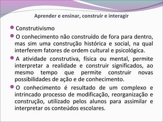 Aprender e ensinar, construir e interagir
Construtivismo
O conhecimento não construído de fora para dentro,
mas sim uma construção histórica e social, na qual
interferem fatores de ordem cultural e psicológica.
A atividade construtiva, física ou mental, permite
interpretar a realidade e construir significados, ao
mesmo tempo que permite construir novas
possibilidades de ação e de conhecimento.
O conhecimento é resultado de um complexo e
intrincado processo de modificação, reorganização e
construção, utilizado pelos alunos para assimilar e
interpretar os conteúdos escolares.
 