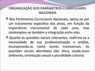 ORGANIZAÇÃO DOS PARÂMETROS CURRICULARES
NACIONAIS
Nos Parâmetros Curriculares Nacionais, optou-se por
um tratamento específico das áreas, em função da
importância instrumental de cada uma, mas
contemplou-se também a integração entre elas.
Quanto às questões sociais relevantes, reafirma-se a
necessidade de sua problematização e análise,
incorporando-as como temas transversais. As
questões sociais abordadas são: ética, saúde,meio
ambiente, orientação sexual e pluralidade cultural.
 