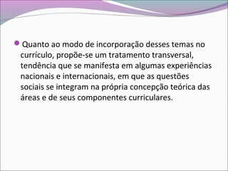 Quanto ao modo de incorporação desses temas no
currículo, propõe-se um tratamento transversal,
tendência que se manifesta em algumas experiências
nacionais e internacionais, em que as questões
sociais se integram na própria concepção teórica das
áreas e de seus componentes curriculares.
 