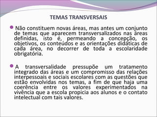 TEMAS TRANSVERSAIS
Não constituem novas áreas, mas antes um conjunto
de temas que aparecem transversalizados nas áreas
definidas, isto é, permeando a concepção, os
objetivos, os conteúdos e as orientações didáticas de
cada área, no decorrer de toda a escolaridade
obrigatória.
A transversalidade pressupõe um tratamento
integrado das áreas e um compromisso das relações
interpessoais e sociais escolares com as questões que
estão envolvidas nos temas, a fim de que haja uma
coerência entre os valores experimentados na
vivência que a escola propicia aos alunos e o contato
intelectual com tais valores.
 
