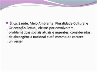 Ética, Saúde, Meio Ambiente, Pluralidade Cultural e
Orientação Sexual, eleitos por envolverem
problemáticas sociais atuais e urgentes, consideradas
de abrangência nacional e até mesmo de caráter
universal.
 