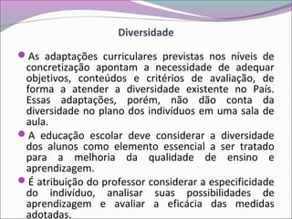 Diversidade
As adaptações curriculares previstas nos níveis de
concretização apontam a necessidade de adequar
objetivos, conteúdos e critérios de avaliação, de
forma a atender a diversidade existente no País.
Essas adaptações, porém, não dão conta da
diversidade no plano dos indivíduos em uma sala de
aula.
A educação escolar deve considerar a diversidade
dos alunos como elemento essencial a ser tratado
para a melhoria da qualidade de ensino e
aprendizagem.
É atribuição do professor considerar a especificidade
do indivíduo, analisar suas possibilidades de
aprendizagem e avaliar a eficácia das medidas
adotadas.
 